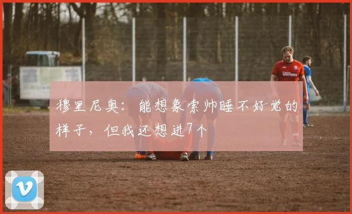 穆里尼奥：能想象索帅睡不好觉的样子，但我还想进7个