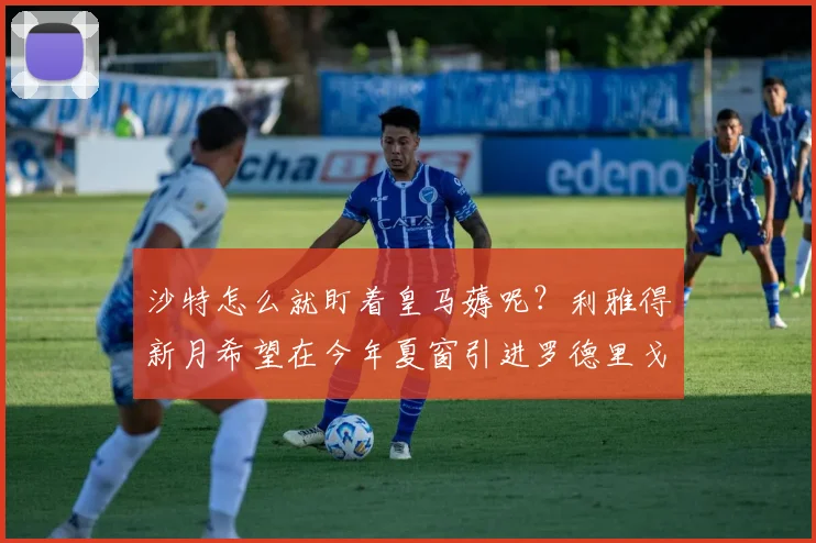 沙特怎么就盯着皇马薅呢？利雅得新月希望在今年夏窗引进罗德里戈