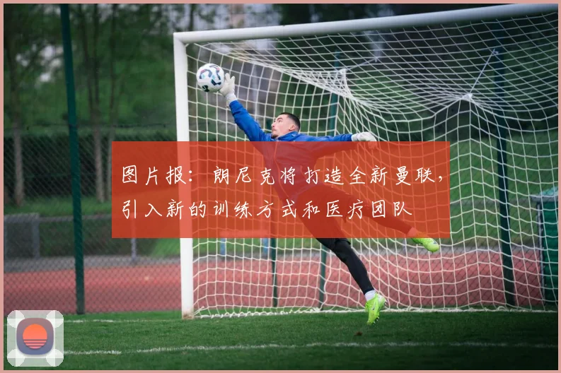图片报：朗尼克将打造全新曼联，引入新的训练方式和医疗团队