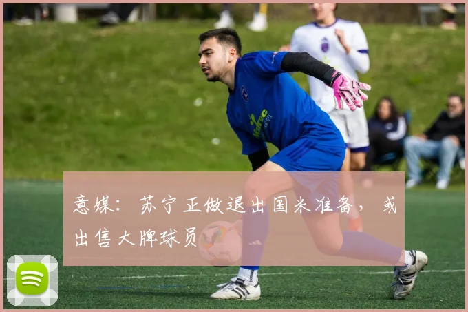 意媒：苏宁正做退出国米准备，或出售大牌球员