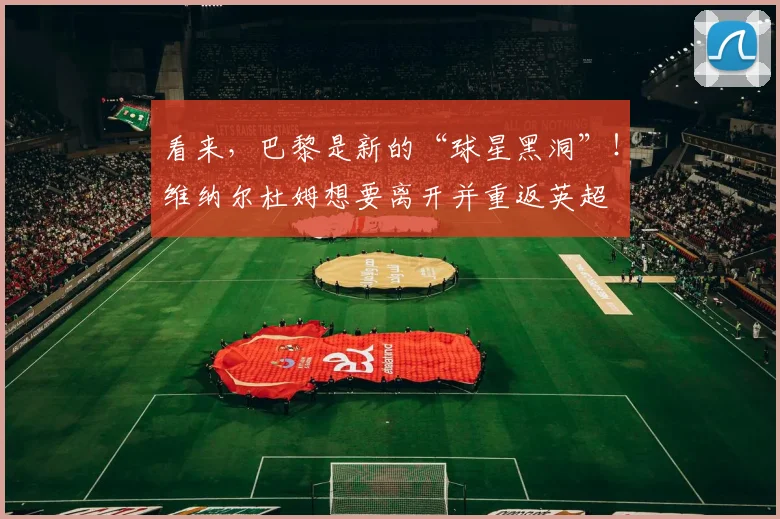 看来，巴黎是新的“球星黑洞”！维纳尔杜姆想要离开并重返英超