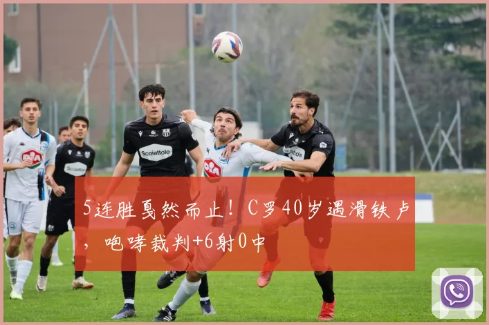 5连胜戛然而止！C罗40岁遇滑铁卢，咆哮裁判+6射0中
