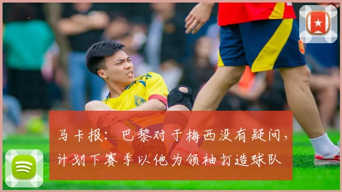 马卡报：巴黎对于梅西没有疑问，计划下赛季以他为领袖打造球队