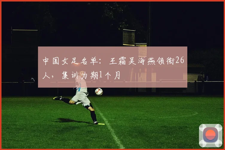 中国女足名单：王霜吴海燕领衔26人，集训为期1个月