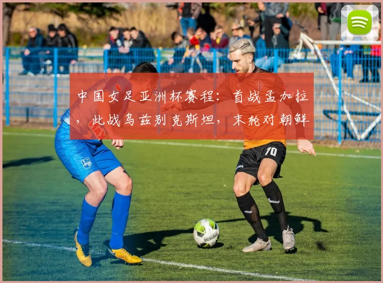 中国女足亚洲杯赛程：首战孟加拉，此战乌兹别克斯坦，末轮对朝鲜