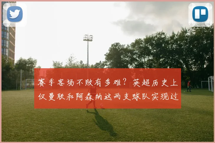 赛季客场不败有多难？英超历史上仅曼联和阿森纳这两支球队实现过