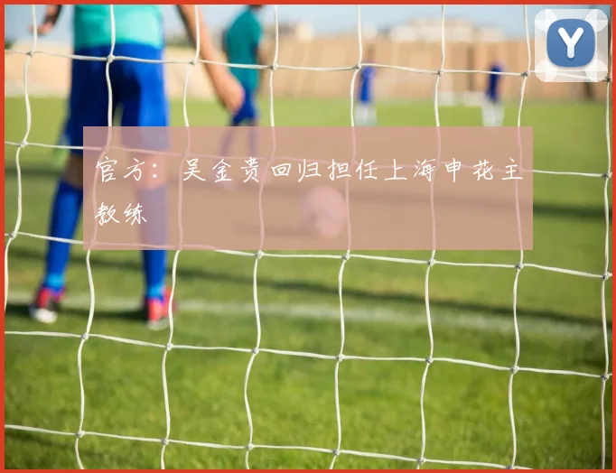 官方：吴金贵回归担任上海申花主教练