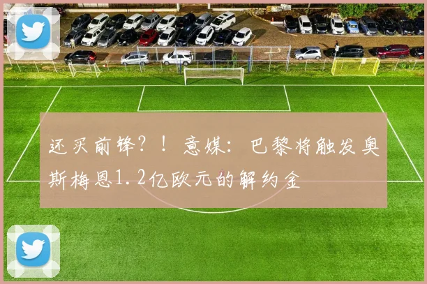 还买前锋？！意媒：巴黎将触发奥斯梅恩1.2亿欧元的解约金