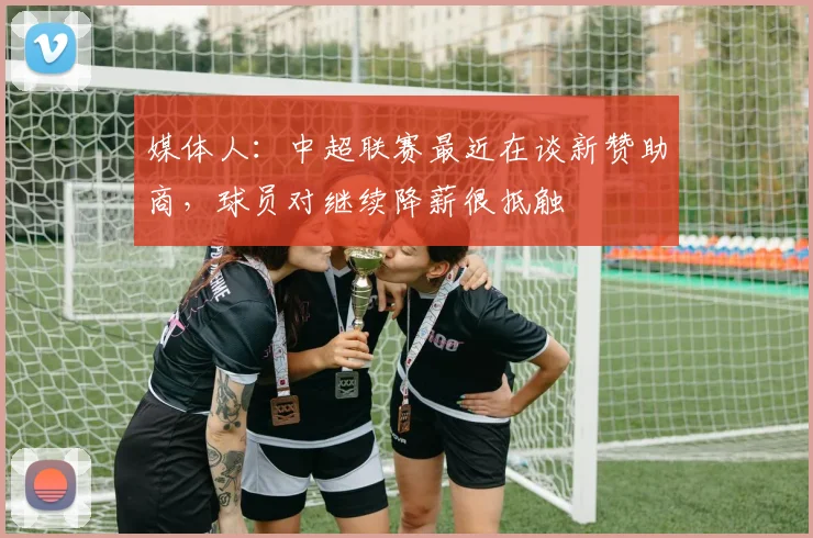 媒体人：中超联赛最近在谈新赞助商，球员对继续降薪很抵触