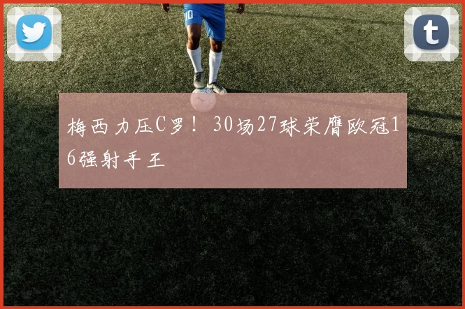 梅西力压C罗！30场27球荣膺欧冠16强射手王