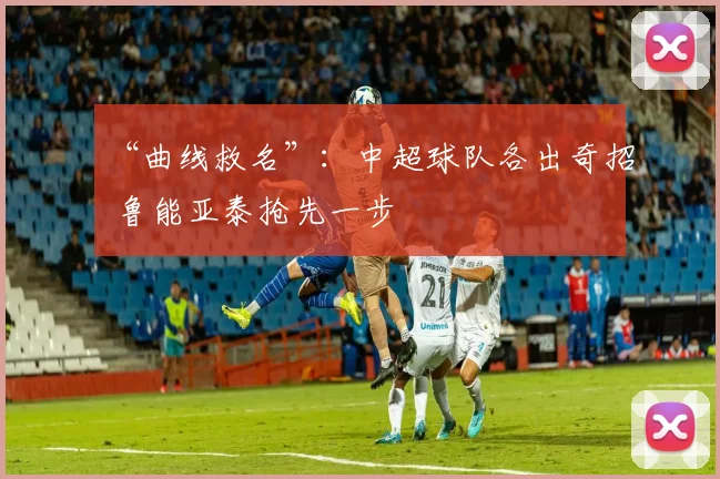 “曲线救名”：中超球队各出奇招 鲁能亚泰抢先一步