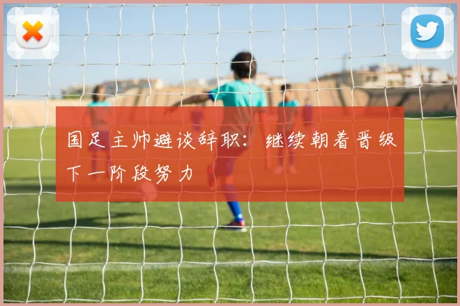 国足主帅避谈辞职：继续朝着晋级下一阶段努力