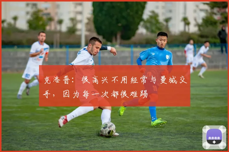 克洛普：很高兴不用经常与曼城交手，因为每一次都很难踢