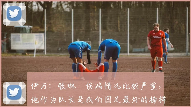 伊万：张琳芃伤病情况比较严重，他作为队长是我们国足最好的榜样
