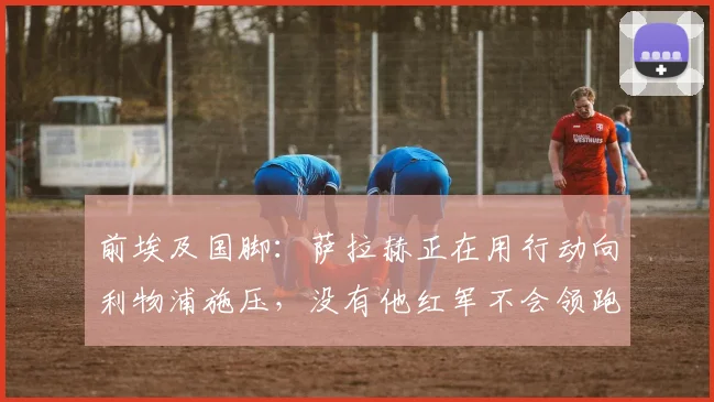 前埃及国脚：萨拉赫正在用行动向利物浦施压，没有他红军不会领跑