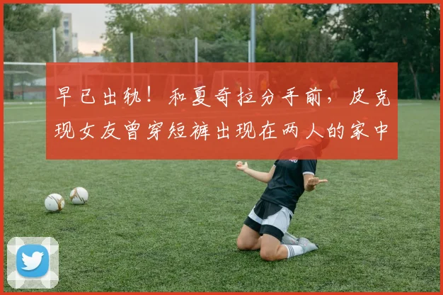 早已出轨！和夏奇拉分手前，皮克现女友曾穿短裤出现在两人的家中
