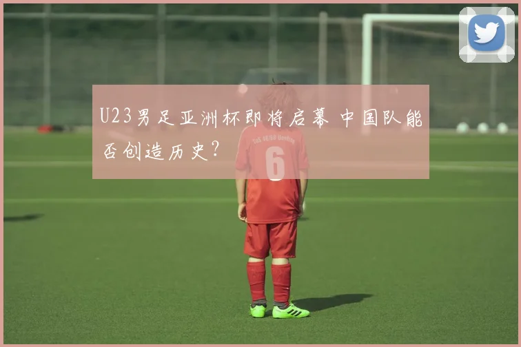 U23男足亚洲杯即将启幕 中国队能否创造历史？
