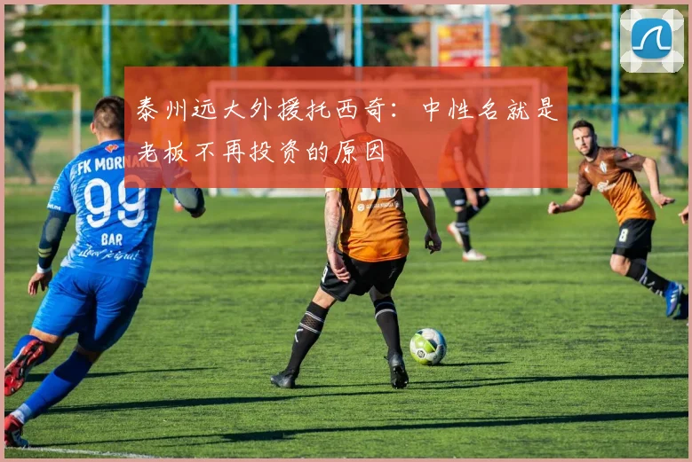 泰州远大外援托西奇：中性名就是老板不再投资的原因