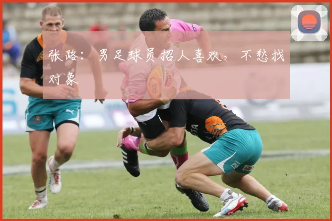 张路：男足球员招人喜欢，不愁找对象
