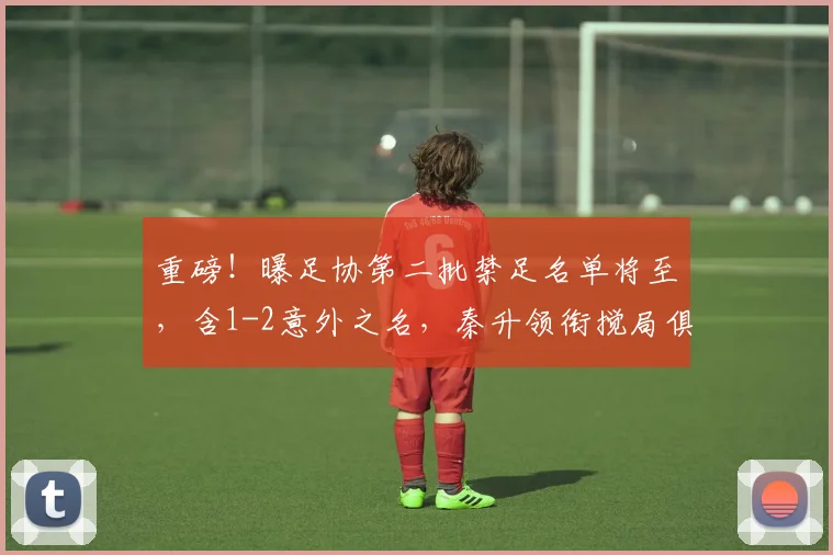 重磅！曝足协第二批禁足名单将至，含1-2意外之名，秦升领衔搅局俱乐部备战