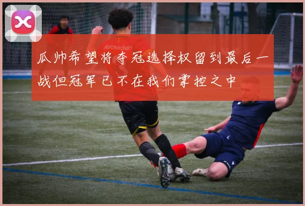 瓜帅希望将夺冠选择权留到最后一战但冠军已不在我们掌控之中