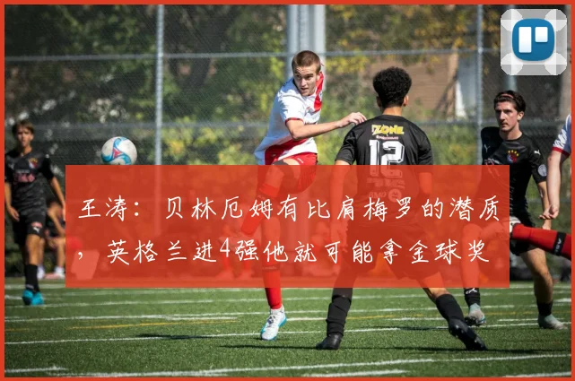 王涛：贝林厄姆有比肩梅罗的潜质，英格兰进4强他就可能拿金球奖