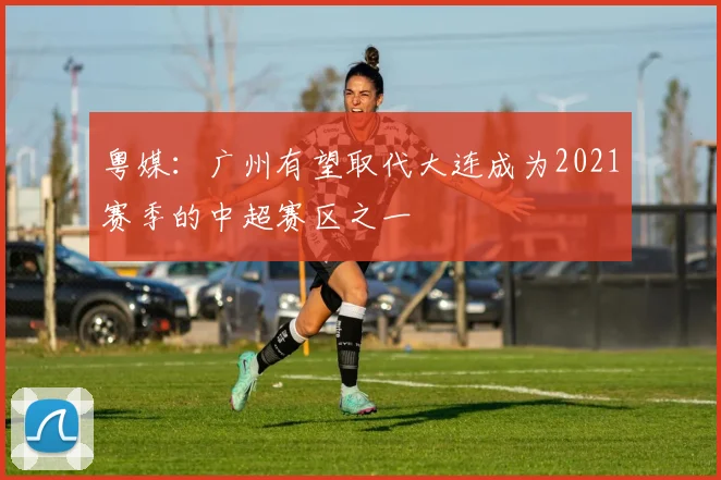 粤媒：广州有望取代大连成为2021赛季的中超赛区之一
