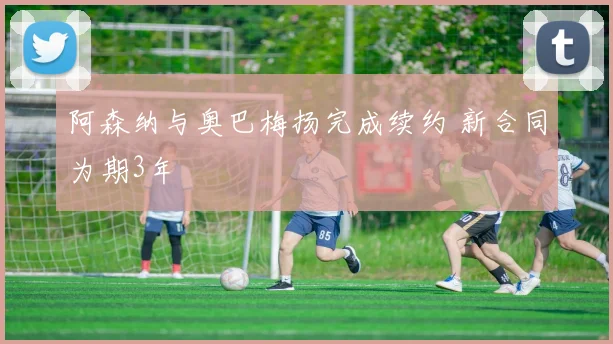 阿森纳与奥巴梅扬完成续约 新合同为期3年