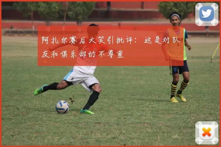 阿扎尔赛后大笑引批评：这是对队友和俱乐部的不尊重