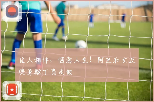 佳人相伴，惬意人生！阿里和女友现身撒丁岛度假