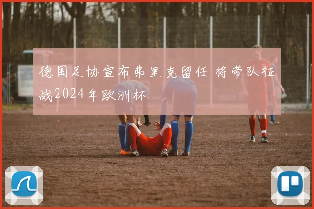德国足协宣布弗里克留任 将带队征战2024年欧洲杯