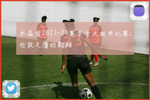 水晶宫2023-24赛季十大经典比赛：伦敦之鹰的翱翔