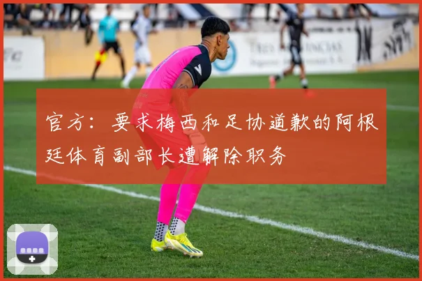 官方：要求梅西和足协道歉的阿根廷体育副部长遭解除职务