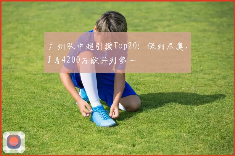 广州队中超引援Top20：保利尼奥、J马4200万欧并列第一
