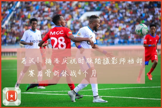 恶汉！梅洛庆祝时踩踏摄影师裆部，赛后骨折休战4个月
