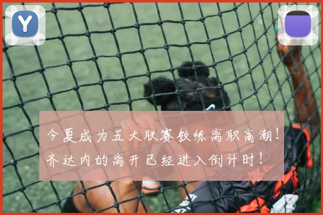 今夏成为五大联赛教练离职高潮！齐达内的离开已经进入倒计时！