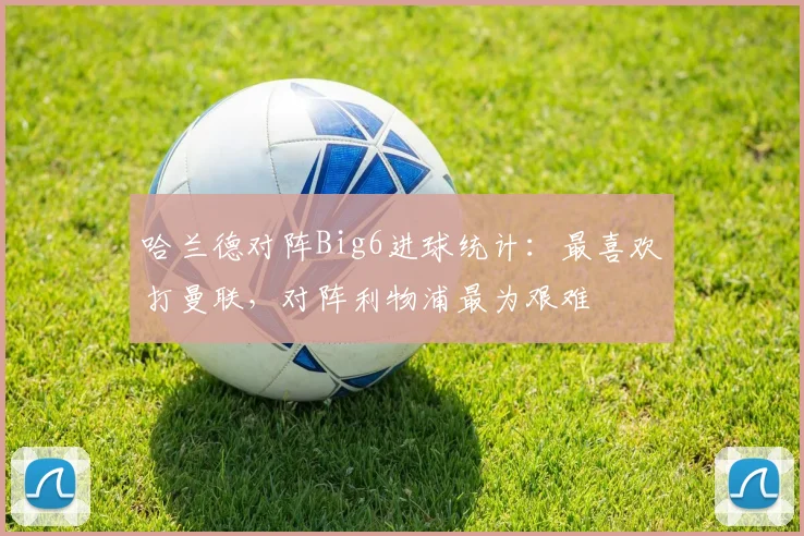 哈兰德对阵Big6进球统计：最喜欢打曼联，对阵利物浦最为艰难