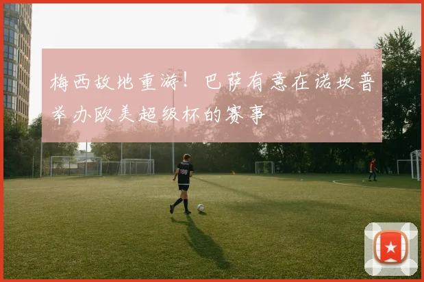 梅西故地重游！巴萨有意在诺坎普举办欧美超级杯的赛事
