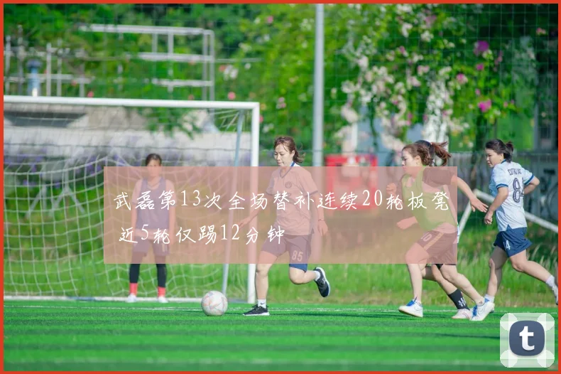 武磊第13次全场替补连续20轮板凳 近5轮仅踢12分钟