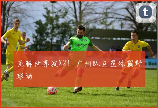 无解世界波X2！广州队巨星称霸野球场