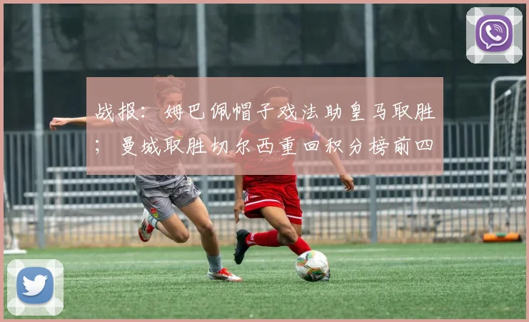 战报：姆巴佩帽子戏法助皇马取胜；曼城取胜切尔西重回积分榜前四